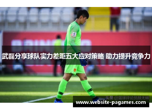 武磊分享球队实力差距五大应对策略 助力提升竞争力 武磊分享球队实力差距五大应对策略 助力提升竞争力