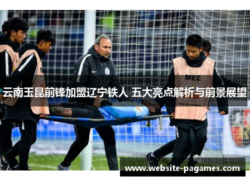 云南玉昆前锋加盟辽宁铁人 五大亮点解析与前景展望 云南玉昆前锋加盟辽宁铁人 五大亮点解析与前景展望