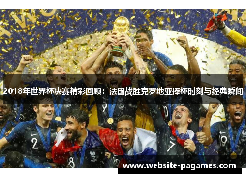 2018年世界杯决赛精彩回顾:法国战胜克罗地亚捧杯时刻与经典瞬间 2018年世界杯决赛精彩回顾:法国战胜克罗地亚捧杯时刻与经典瞬间