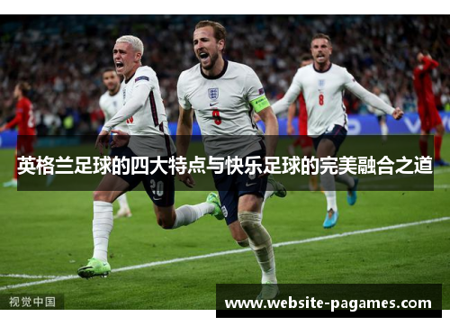 英格兰足球的四大特点与快乐足球的完美融合之道 英格兰足球的四大特点与快乐足球的完美融合之道