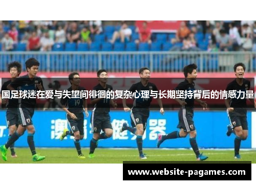 国足球迷在爱与失望间徘徊的复杂心理与长期坚持背后的情感力量 国足球迷在爱与失望间徘徊的复杂心理与长期坚持背后的情感力量