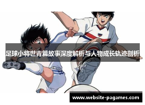 足球小将世青篇故事深度解析与人物成长轨迹剖析 足球小将世青篇故事深度解析与人物成长轨迹剖析