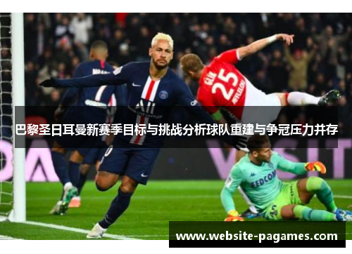 巴黎圣日耳曼新赛季目标与挑战分析球队重建与争冠压力并存 巴黎圣日耳曼新赛季目标与挑战分析球队重建与争冠压力并存