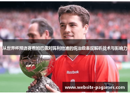 从世界杯预选赛看姆巴佩对阵利物浦的统治级表现解析战术与影响力 从世界杯预选赛看姆巴佩对阵利物浦的统治级表现解析战术与影响力